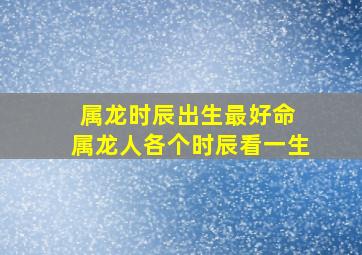 属龙时辰出生最好命 属龙人各个时辰看一生